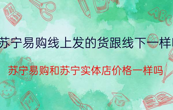 苏宁易购线上发的货跟线下一样吗 苏宁易购和苏宁实体店价格一样吗？